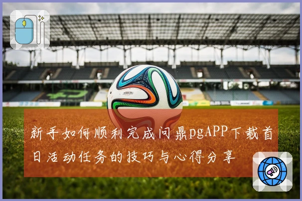 新手如何顺利完成问鼎pgAPP下载首日活动任务的技巧与心得分享