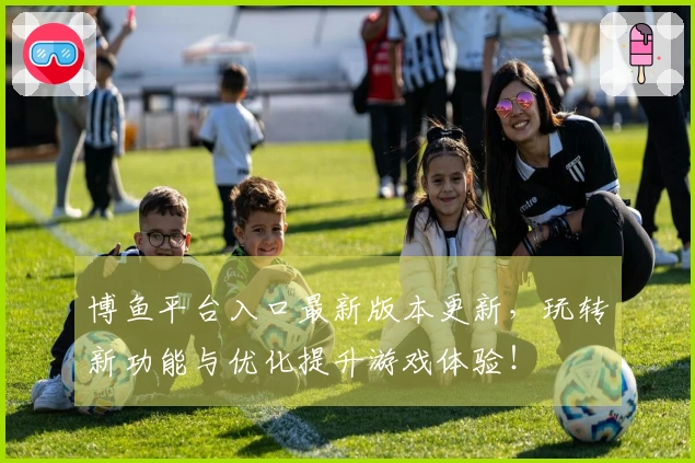 博鱼平台入口最新版本更新，玩转新功能与优化提升游戏体验！
