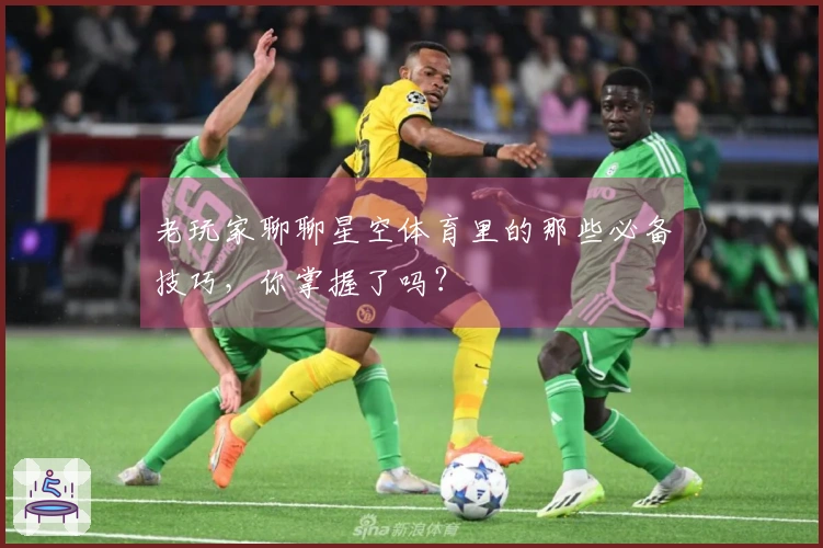 老玩家聊聊星空体育里的那些必备技巧，你掌握了吗？